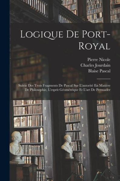 Logique De Port-Royal: Suivie Des Trois Fragments De Pascal Sur L'Autorité En Matière De Philosophie, L'Esprit Géométrique Et L'Art De Persuader (French Edition)