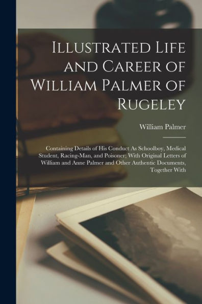 Illustrated Life And Career Of William Palmer Of Rugeley: Containing Details Of His Conduct As Schoolboy, Medical Student, Racing-Man, And Poisoner; ... And Other Authentic Documents, Together With
