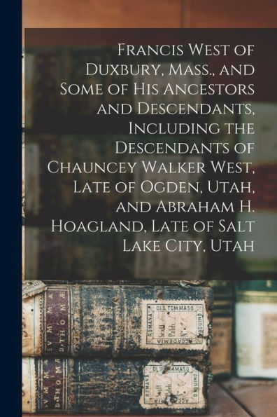 Francis West Of Duxbury, Mass., And Some Of His Ancestors And Descendants, Including The Descendants Of Chauncey Walker West, Late Of Ogden, Utah, And Abraham H. Hoagland, Late Of Salt Lake City, Utah