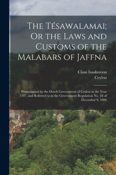 The Tésawalamai; Or The Laws And Customs Of The Malabars Of Jaffna: Promulgated By The Dutch Government Of Ceylon In The Year 1707, And Referred To In ... Regulation No. 18 Of December 9, 1806