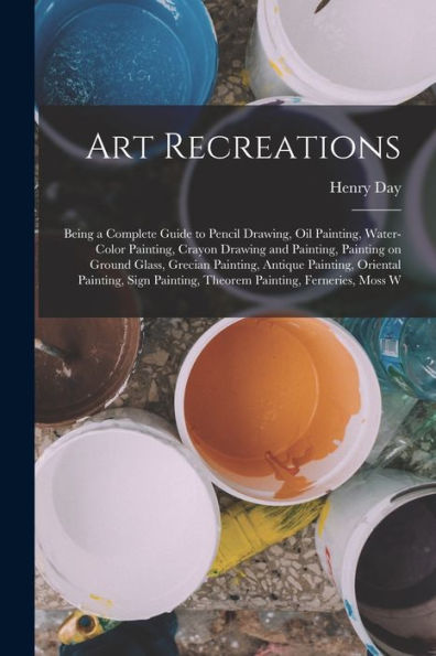 Art Recreations; Being A Complete Guide To Pencil Drawing, Oil Painting, Water-Color Painting, Crayon Drawing And Painting, Painting On Ground Glass, ... Painting, Theorem Painting, Ferneries, Moss W