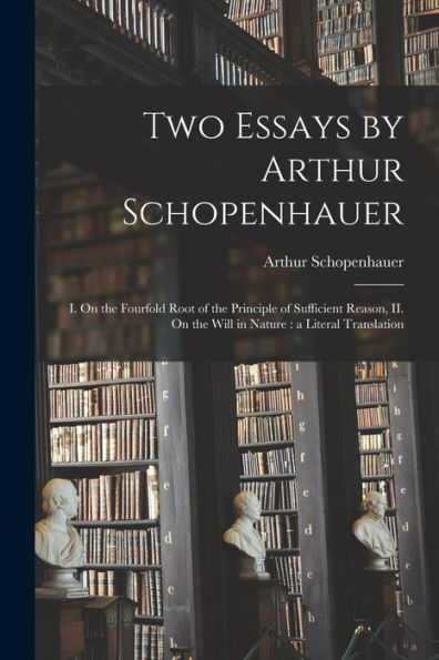 Two Essays By Arthur Schopenhauer: I. On The Fourfold Root Of The Principle Of Sufficient Reason, Ii. On The Will In Nature: A Literal Translation