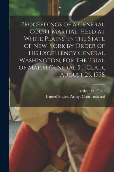 Proceedings Of A General Court Martial, Held At White Plains, In The State Of New-York By Order Of His Excellency General Washington, For The Trial Of Major General St. Clair, August 25, 1778