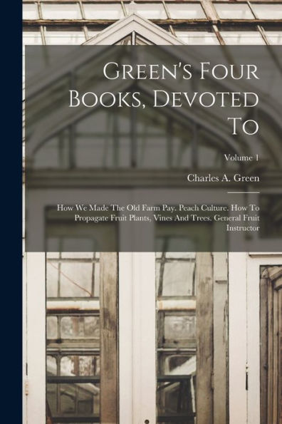 Green'S Four Books, Devoted To: How We Made The Old Farm Pay. Peach Culture. How To Propagate Fruit Plants, Vines And Trees. General Fruit Instructor; Volume 1