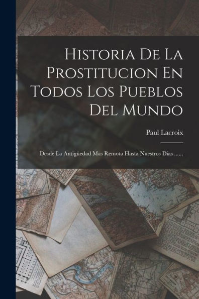 Historia De La Prostitucion En Todos Los Pueblos Del Mundo: Desde La Antigüedad Mas Remota Hasta Nuestros Dias ...... (Spanish Edition)