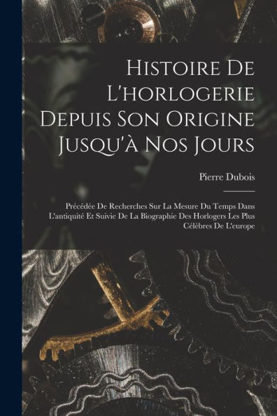 Histoire De L'Horlogerie Depuis Son Origine Jusqu'À Nos Jours: Précédée De Recherches Sur La Mesure Du Temps Dans L'Antiquité Et Suivie De La ... Plus Célèbres De L'Europe (French Edition)