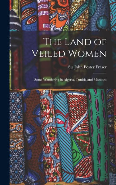 The Land Of Veiled Women; Some Wandering In Algeria, Tunisia And Morocco
