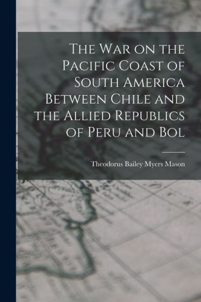 The War On The Pacific Coast Of South America Between Chile And The Allied Republics Of Peru And Bol