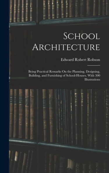 School Architecture: Being Practical Remarks On The Planning, Designing, Building, And Furnishing Of School-Houses. With 300 Illustrations