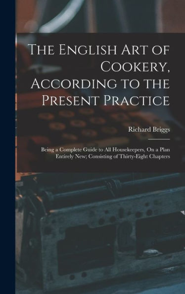 The English Art Of Cookery, According To The Present Practice: Being A Complete Guide To All Housekeepers, On A Plan Entirely New; Consisting Of Thirty-Eight Chapters