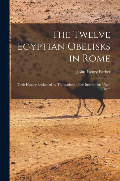 The Twelve Egyptian Obelisks In Rome: Their History Explained By Translations Of The Inscriptions Upon Them