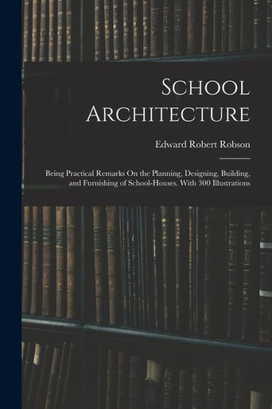 School Architecture: Being Practical Remarks On The Planning, Designing, Building, And Furnishing Of School-Houses. With 300 Illustrations