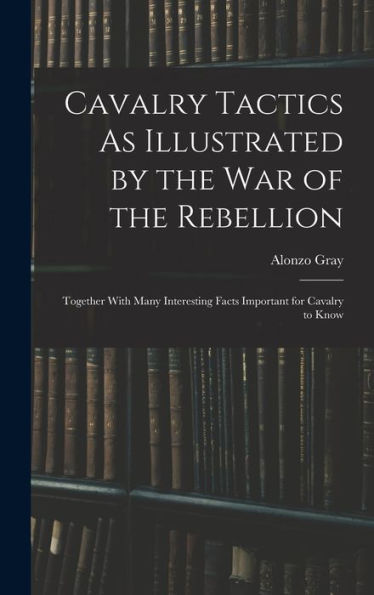 Cavalry Tactics As Illustrated By The War Of The Rebellion: Together With Many Interesting Facts Important For Cavalry To Know