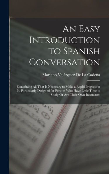 An Easy Introduction To Spanish Conversation: Containing All That Is Necessary To Make A Rapid Progress In It. Particularly Designed For Persons Who ... Time To Study Or Are Their Own Instructors
