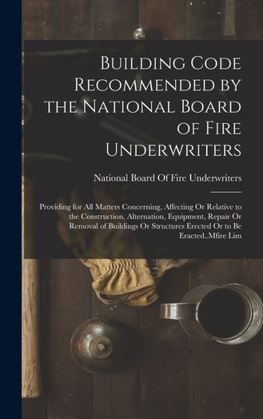 Building Code Recommended By The National Board Of Fire Underwriters: Providing For All Matters Concerning, Affecting Or Relative To The Construction, ... Erected Or To Be Eracted..Mfire Lim