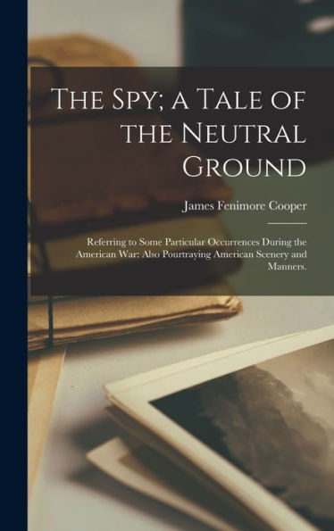 The Spy; A Tale Of The Neutral Ground: Referring To Some Particular Occurrences During The American War: Also Pourtraying American Scenery And Manners.