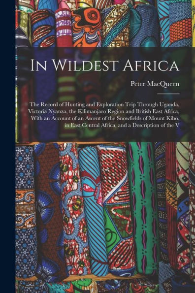 In Wildest Africa: The Record Of Hunting And Exploration Trip Through Uganda, Victoria Nyanza, The Kilimanjaro Region And British East Africa, With An ... Central Africa, And A Description Of The V