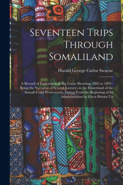 Seventeen Trips Through Somaliland: A Record Of Exploration & Big Game Shooting, 1885 To 1893: Being The Narrative Of Several Journeys In The ... Of Its Administration By Great Britain Un