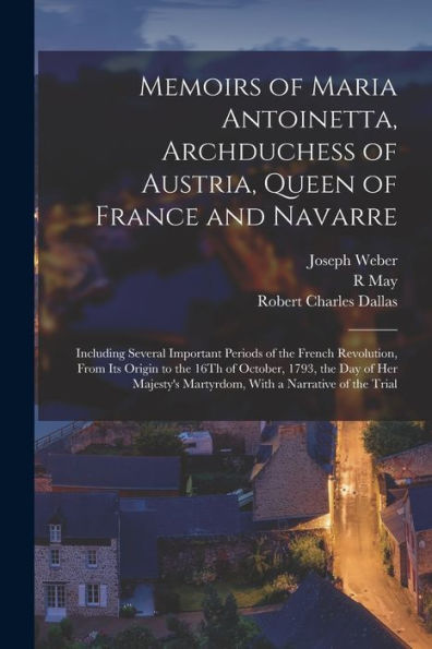 Memoirs Of Maria Antoinetta, Archduchess Of Austria, Queen Of France And Navarre: Including Several Important Periods Of The French Revolution, From ... Martyrdom, With A Narrative Of The Trial