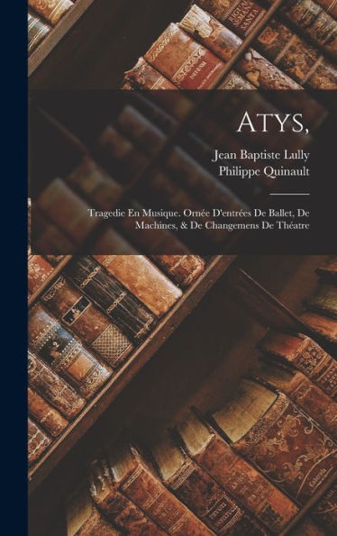 Atys,: Tragedie En Musique. Ornée D'Entrées De Ballet, De Machines, & De Changemens De Théatre (French Edition)