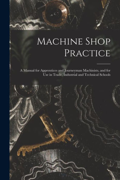 Machine Shop Practice: A Manual For Apprentices And Journeyman Machinists, And For Use In Trade, Industrial And Technical Schools