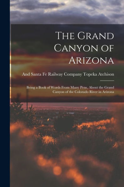 The Grand Canyon Of Arizona: Being A Book Of Words From Many Pens, About The Grand Canyon Of The Colorado River In Arizona