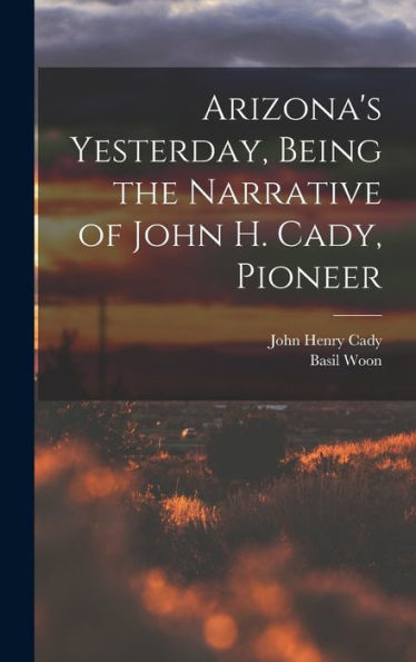 Arizona'S Yesterday, Being The Narrative Of John H. Cady, Pioneer