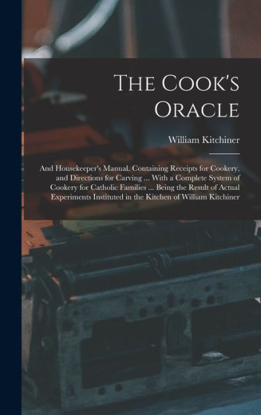 The Cook'S Oracle; And Housekeeper'S Manual. Containing Receipts For Cookery, And Directions For Carving ... With A Complete System Of Cookery For ... In The Kitchen Of William Kitchiner