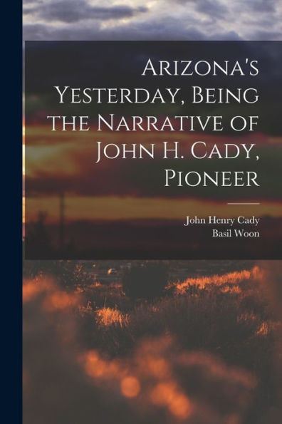 Arizona'S Yesterday, Being The Narrative Of John H. Cady, Pioneer