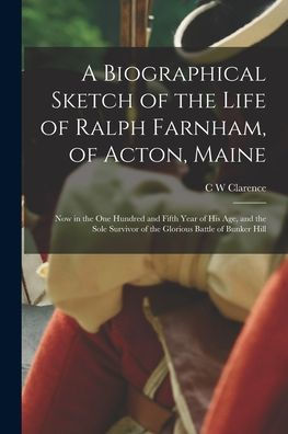 A Biographical Sketch Of The Life Of Ralph Farnham, Of Acton, Maine; Now In The One Hundred And Fifth Year Of His Age, And The Sole Survivor Of The Glorious Battle Of Bunker Hill