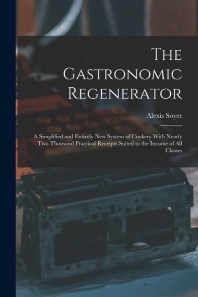 The Gastronomic Regenerator: A Simplified And Entirely New System Of Cookery With Nearly Two Thousand Practical Receipts Suited To The Income Of All Classes