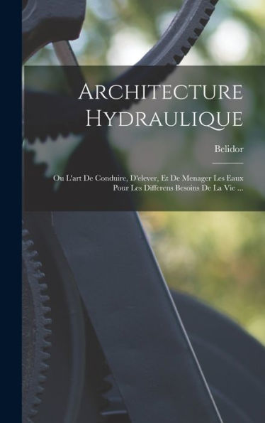 Architecture Hydraulique: Ou L'Art De Conduire, D'Elever, Et De Menager Les Eaux Pour Les Differens Besoins De La Vie ... (French Edition)