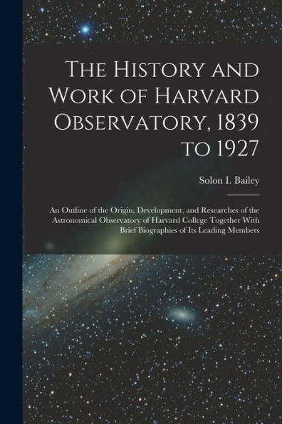 The History And Work Of Harvard Observatory, 1839 To 1927; An Outline Of The Origin, Development, And Researches Of The Astronomical Observatory Of ... With Brief Biographies Of Its Leading Members