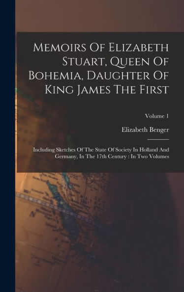 Memoirs Of Elizabeth Stuart, Queen Of Bohemia, Daughter Of King James The First: Including Sketches Of The State Of Society In Holland And Germany, In The 17Th Century: In Two Volumes; Volume 1