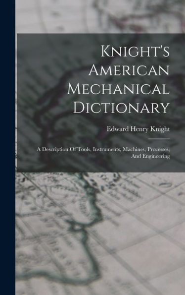 Knight'S American Mechanical Dictionary: A Description Of Tools, Instruments, Machines, Processes, And Engineering