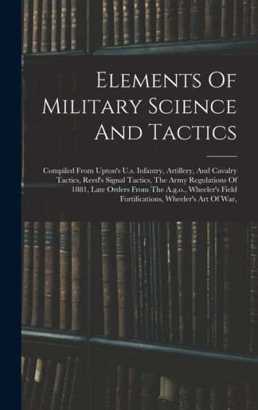 Elements Of Military Science And Tactics: Compiled From Upton'S U.S. Infantry, Artillery, And Cavalry Tactics, Reed'S Signal Tactics, The Army ... Field Fortifications, Wheeler'S Art Of War,