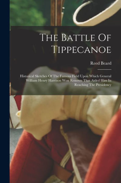 The Battle Of Tippecanoe: Historical Sketches Of The Famous Field Upon Which General William Henry Harrison Won Renown That Aided Him In Reaching The Presidency