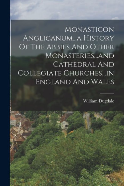 Monasticon Anglicanum...A History Of The Abbies And Other Monasteries...And Cathedral And Collegiate Churches...In England And Wales