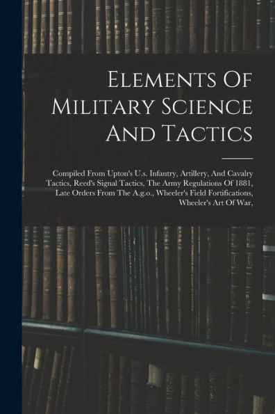 Elements Of Military Science And Tactics: Compiled From Upton'S U.S. Infantry, Artillery, And Cavalry Tactics, Reed'S Signal Tactics, The Army ... Field Fortifications, Wheeler'S Art Of War,