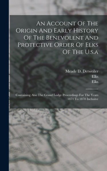 An Account Of The Origin And Early History Of The Benevolent And Protective Order Of Elks Of The U.S.A: Containing Also The Grand Lodge Proceedings For The Years 1871 To 1878 Inclusive