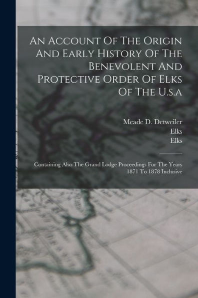 An Account Of The Origin And Early History Of The Benevolent And Protective Order Of Elks Of The U.S.A: Containing Also The Grand Lodge Proceedings For The Years 1871 To 1878 Inclusive