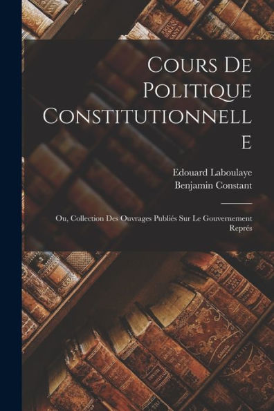 Cours De Politique Constitutionnelle: Ou, Collection Des Ouvrages Publiés Sur Le Gouvernement Représ (French Edition)