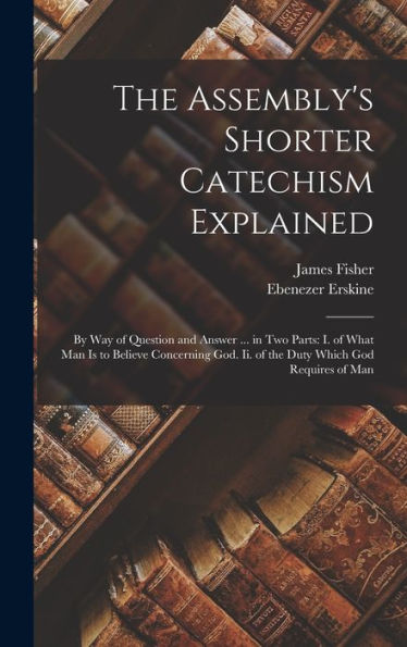 The Assembly'S Shorter Catechism Explained: By Way Of Question And Answer ... In Two Parts: I. Of What Man Is To Believe Concerning God. Ii. Of The Duty Which God Requires Of Man