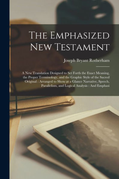 The Emphasized New Testament: A New Translation Designed To Set Forth The Exact Meaning, The Proper Terminology, And The Graphic Style Of The Sacred ... And Logical Analysis: And Emphasi