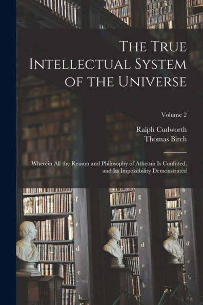 The True Intellectual System Of The Universe: Wherein All The Reason And Philosophy Of Atheism Is Confuted, And Its Impossibility Demonstrated; Volume 2