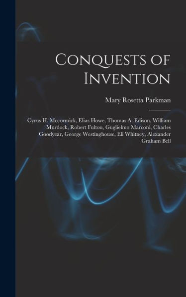 Conquests Of Invention: Cyrus H. Mccormick, Elias Howe, Thomas A. Edison, William Murdock, Robert Fulton, Guglielmo Marconi, Charles Goodyear, George Westinghouse, Eli Whitney, Alexander Graham Bell