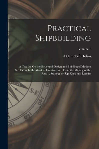 Practical Shipbuilding: A Treatise On The Structural Design And Building Of Modern Steel Vessels; The Work Of Construction, From The Making Of The Raw ... Subsequent Up-Keep And Repairs; Volume 1