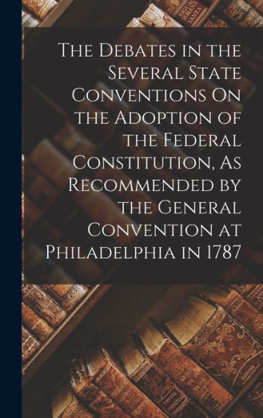 The Debates In The Several State Conventions On The Adoption Of The Federal Constitution, As Recommended By The General Convention At Philadelphia In 1787