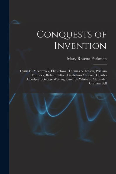 Conquests Of Invention: Cyrus H. Mccormick, Elias Howe, Thomas A. Edison, William Murdock, Robert Fulton, Guglielmo Marconi, Charles Goodyear, George Westinghouse, Eli Whitney, Alexander Graham Bell