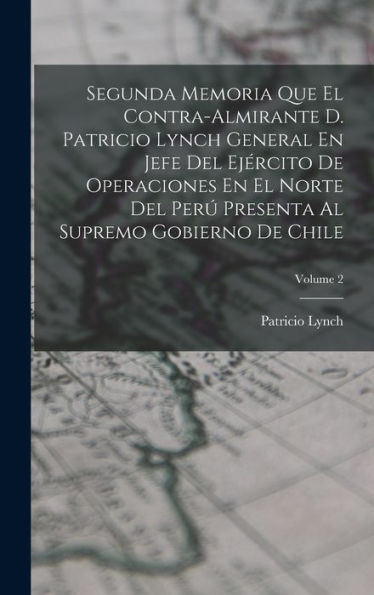 Segunda Memoria Que El Contra-Almirante D. Patricio Lynch General En Jefe Del Ejército De Operaciones En El Norte Del Perú Presenta Al Supremo Gobierno De Chile; Volume 2 (Spanish Edition)
